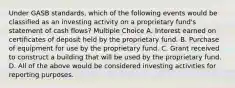 Under GASB standards, which of the following events would be classified as an investing activity on a proprietary fund's statement of cash flows? Multiple Choice A. Interest earned on certificates of deposit held by the proprietary fund. B. Purchase of equipment for use by the proprietary fund. C. Grant received to construct a building that will be used by the proprietary fund. D. All of the above would be considered investing activities for reporting purposes.