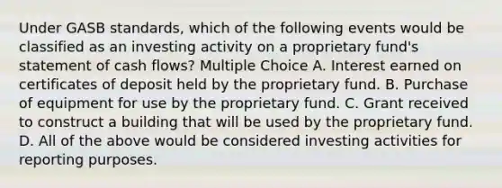 Under GASB standards, which of the following events would be classified as an investing activity on a proprietary fund's statement of cash flows? Multiple Choice A. Interest earned on certificates of deposit held by the proprietary fund. B. Purchase of equipment for use by the proprietary fund. C. Grant received to construct a building that will be used by the proprietary fund. D. All of the above would be considered investing activities for reporting purposes.