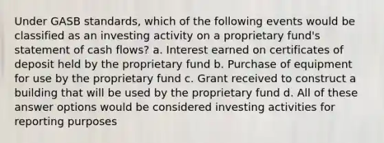 Under GASB standards, which of the following events would be classified as an investing activity on a proprietary fund's statement of cash flows? a. Interest earned on certificates of deposit held by the proprietary fund b. Purchase of equipment for use by the proprietary fund c. Grant received to construct a building that will be used by the proprietary fund d. All of these answer options would be considered investing activities for reporting purposes