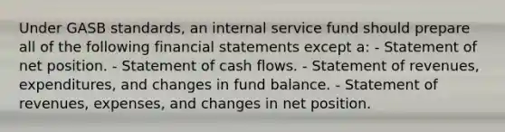 Under GASB standards, an internal service fund should prepare all of the following financial statements except a: - Statement of net position. - Statement of cash flows. - Statement of revenues, expenditures, and changes in fund balance. - Statement of revenues, expenses, and changes in net position.