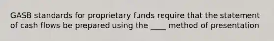 GASB standards for proprietary funds require that the statement of cash flows be prepared using the ____ method of presentation