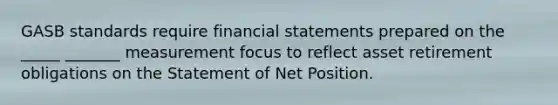 GASB standards require financial statements prepared on the _____ _______ measurement focus to reflect asset retirement obligations on the Statement of Net Position.