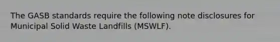 The GASB standards require the following note disclosures for Municipal Solid Waste Landfills (MSWLF).