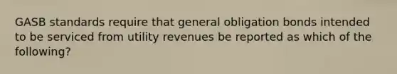 GASB standards require that general obligation bonds intended to be serviced from utility revenues be reported as which of the following?