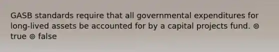 GASB standards require that all governmental expenditures for long-lived assets be accounted for by a capital projects fund. ⊚ true ⊚ false