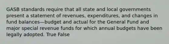 GASB standards require that all state and local governments present a statement of revenues, expenditures, and changes in fund balances—budget and actual for the General Fund and major special revenue funds for which annual budgets have been legally adopted. True False