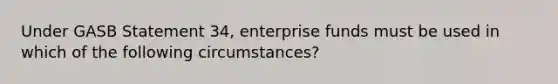 Under GASB Statement 34, enterprise funds must be used in which of the following circumstances?