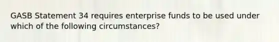 GASB Statement 34 requires enterprise funds to be used under which of the following circumstances?