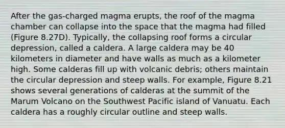 After the gas-charged magma erupts, the roof of the magma chamber can collapse into the space that the magma had filled (Figure 8.27D). Typically, the collapsing roof forms a circular depression, called a caldera. A large caldera may be 40 kilometers in diameter and have walls as much as a kilometer high. Some calderas fill up with volcanic debris; others maintain the circular depression and steep walls. For example, Figure 8.21 shows several generations of calderas at the summit of the Marum Volcano on the Southwest Pacific island of Vanuatu. Each caldera has a roughly circular outline and steep walls.