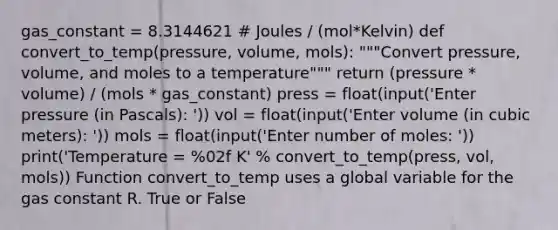 gas_constant = 8.3144621 # Joules / (mol*Kelvin) def convert_to_temp(pressure, volume, mols): """Convert pressure, volume, and moles to a temperature""" return (pressure * volume) / (mols * gas_constant) press = float(input('Enter pressure (in Pascals): ')) vol = float(input('Enter volume (in cubic meters): ')) mols = float(input('Enter number of moles: ')) print('Temperature = %02f K' % convert_to_temp(press, vol, mols)) Function convert_to_temp uses a global variable for the gas constant R. True or False