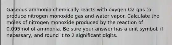 Gaseous ammonia chemically reacts with oxygen O2 gas to produce nitrogen monoxide gas and water vapor. Calculate the moles of nitrogen monoxide produced by the reaction of 0.095mol of ammonia. Be sure your answer has a unit symbol, if necessary, and round it to 2 significant digits.