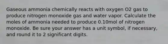 Gaseous ammonia chemically reacts with oxygen O2 gas to produce nitrogen monoxide gas and water vapor. Calculate the moles of ammonia needed to produce 0.10mol of nitrogen monoxide. Be sure your answer has a unit symbol, if necessary, and round it to 2 significant digits.