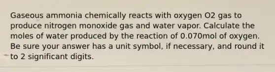 Gaseous ammonia chemically reacts with oxygen O2 gas to produce nitrogen monoxide gas and water vapor. Calculate the moles of water produced by the reaction of 0.070mol of oxygen. Be sure your answer has a unit symbol, if necessary, and round it to 2 significant digits.