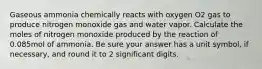 Gaseous ammonia chemically reacts with oxygen O2 gas to produce nitrogen monoxide gas and water vapor. Calculate the moles of nitrogen monoxide produced by the reaction of 0.085mol of ammonia. Be sure your answer has a unit symbol, if necessary, and round it to 2 significant digits.