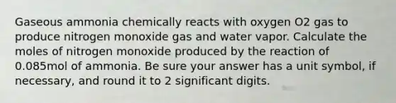 Gaseous ammonia chemically reacts with oxygen O2 gas to produce nitrogen monoxide gas and water vapor. Calculate the moles of nitrogen monoxide produced by the reaction of 0.085mol of ammonia. Be sure your answer has a unit symbol, if necessary, and round it to 2 significant digits.