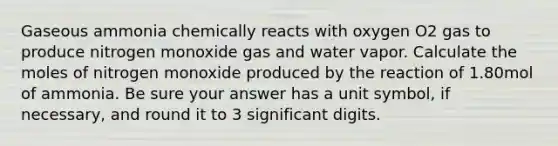 Gaseous ammonia chemically reacts with oxygen O2 gas to produce nitrogen monoxide gas and water vapor. Calculate the moles of nitrogen monoxide produced by the reaction of 1.80mol of ammonia. Be sure your answer has a unit symbol, if necessary, and round it to 3 significant digits.