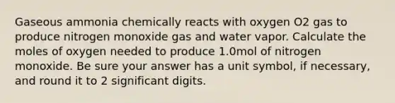 Gaseous ammonia chemically reacts with oxygen O2 gas to produce nitrogen monoxide gas and water vapor. Calculate the moles of oxygen needed to produce 1.0mol of nitrogen monoxide. Be sure your answer has a unit symbol, if necessary, and round it to 2 significant digits.