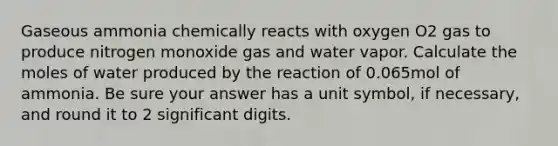 Gaseous ammonia chemically reacts with oxygen O2 gas to produce nitrogen monoxide gas and water vapor. Calculate the moles of water produced by the reaction of 0.065mol of ammonia. Be sure your answer has a unit symbol, if necessary, and round it to 2 significant digits.