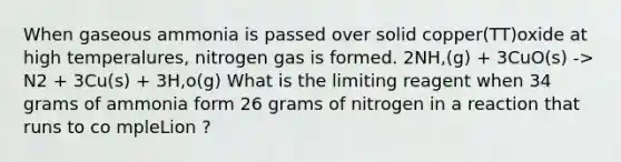 When gaseous ammonia is passed over solid copper(TT)oxide at high temperalures, nitrogen gas is formed. 2NH,(g) + 3CuO(s) -> N2 + 3Cu(s) + 3H,o(g) What is the limiting reagent when 34 grams of ammonia form 26 grams of nitrogen in a reaction that runs to co mpleLion ?