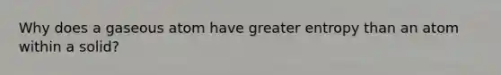 Why does a gaseous atom have greater entropy than an atom within a solid?