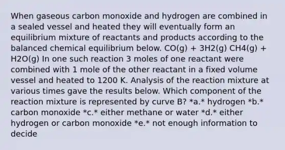 When gaseous carbon monoxide and hydrogen are combined in a sealed vessel and heated they will eventually form an equilibrium mixture of reactants and products according to the balanced chemical equilibrium below. CO(g) + 3H2(g) CH4(g) + H2O(g) In one such reaction 3 moles of one reactant were combined with 1 mole of the other reactant in a fixed volume vessel and heated to 1200 K. Analysis of the reaction mixture at various times gave the results below. Which component of the reaction mixture is represented by curve B? *a.* hydrogen *b.* carbon monoxide *c.* either methane or water *d.* either hydrogen or carbon monoxide *e.* not enough information to decide