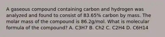 A gaseous compound containing carbon and hydrogen was analyzed and found to consist of 83.65% carbon by mass. The molar mass of the compound is 86.2g/mol. What is molecular formula of the compound? A. C3H7 B. Ch2 C. C2H4 D. C6H14