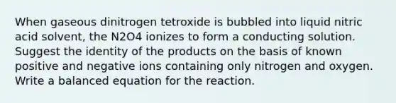 When gaseous dinitrogen tetroxide is bubbled into liquid nitric acid solvent, the N2O4 ionizes to form a conducting solution. Suggest the identity of the products on the basis of known positive and negative ions containing only nitrogen and oxygen. Write a balanced equation for the reaction.