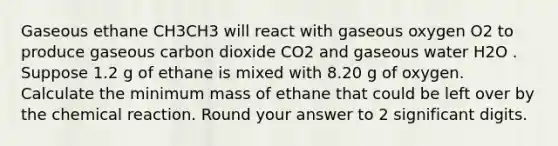 Gaseous ethane CH3CH3 will react with gaseous oxygen O2 to produce gaseous carbon dioxide CO2 and gaseous water H2O . Suppose 1.2 g of ethane is mixed with 8.20 g of oxygen. Calculate the minimum mass of ethane that could be left over by the chemical reaction. Round your answer to 2 significant digits.