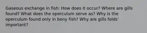 Gaseous exchange in fish: How does it occur? Where are gills found? What does the operculum serve as? Why is the operculum found only in bony fish? Why are gills folds' important?