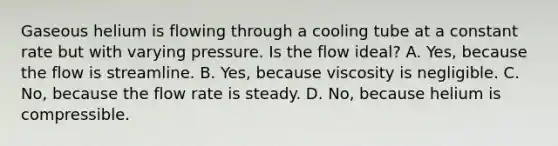 Gaseous helium is flowing through a cooling tube at a constant rate but with varying pressure. Is the flow ideal? A. Yes, because the flow is streamline. B. Yes, because viscosity is negligible. C. No, because the flow rate is steady. D. No, because helium is compressible.