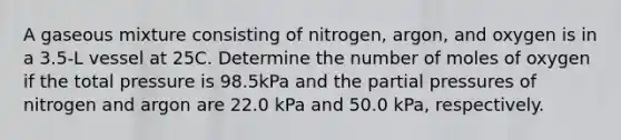 A gaseous mixture consisting of nitrogen, argon, and oxygen is in a 3.5-L vessel at 25C. Determine the number of moles of oxygen if the total pressure is 98.5kPa and the partial pressures of nitrogen and argon are 22.0 kPa and 50.0 kPa, respectively.