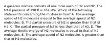 A gaseous mixture consists of one mole each of H2 and N2. The total pressure at 298 K is 102 kPa. Which of the following statements concerning the mixture is true? A. The average speed of H2 molecules is equal to the average speed of N2 molecules. B. The partial pressure of N2 is greater than that of H2. C. The partial pressure of N2 is less than that of H2. D. The average kinetic energy of H2 molecules is equal to that of N2 molecules. E. The average speed of N2 molecules is greater than that of H2 molecules.