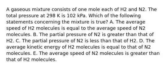 A gaseous mixture consists of one mole each of H2 and N2. The total pressure at 298 K is 102 kPa. Which of the following statements concerning the mixture is true? A. The average speed of H2 molecules is equal to the average speed of N2 molecules. B. The partial pressure of N2 is greater than that of H2. C. The partial pressure of N2 is less than that of H2. D. The average kinetic energy of H2 molecules is equal to that of N2 molecules. E. The average speed of N2 molecules is greater than that of H2 molecules.