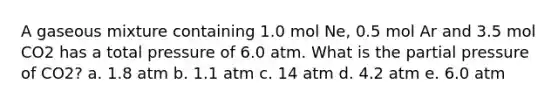 A gaseous mixture containing 1.0 mol Ne, 0.5 mol Ar and 3.5 mol CO2 has a total pressure of 6.0 atm. What is the partial pressure of CO2? a. 1.8 atm b. 1.1 atm c. 14 atm d. 4.2 atm e. 6.0 atm