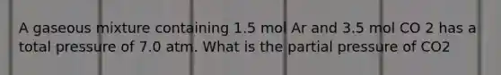 A gaseous mixture containing 1.5 mol Ar and 3.5 mol CO 2 has a total pressure of 7.0 atm. What is the partial pressure of CO2