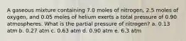 A gaseous mixture containing 7.0 moles of nitrogen, 2.5 moles of oxygen, and 0.05 moles of helium exerts a total pressure of 0.90 atmospheres. What is the partial pressure of nitrogen? a. 0.13 atm b. 0.27 atm c. 0.63 atm d. 0.90 atm e. 6.3 atm