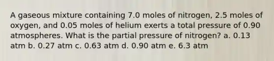 A gaseous mixture containing 7.0 moles of nitrogen, 2.5 moles of oxygen, and 0.05 moles of helium exerts a total pressure of 0.90 atmospheres. What is the partial pressure of nitrogen? a. 0.13 atm b. 0.27 atm c. 0.63 atm d. 0.90 atm e. 6.3 atm