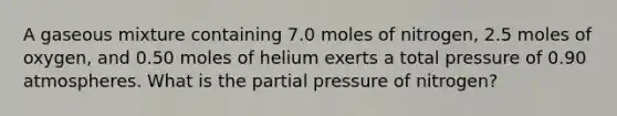 A gaseous mixture containing 7.0 moles of nitrogen, 2.5 moles of oxygen, and 0.50 moles of helium exerts a total pressure of 0.90 atmospheres. What is the partial pressure of nitrogen?