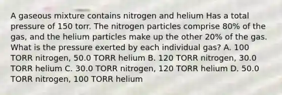 A gaseous mixture contains nitrogen and helium Has a total pressure of 150 torr. The nitrogen particles comprise 80% of the gas, and the helium particles make up the other 20% of the gas. What is the pressure exerted by each individual gas? A. 100 TORR nitrogen, 50.0 TORR helium B. 120 TORR nitrogen, 30.0 TORR helium C. 30.0 TORR nitrogen, 120 TORR helium D. 50.0 TORR nitrogen, 100 TORR helium