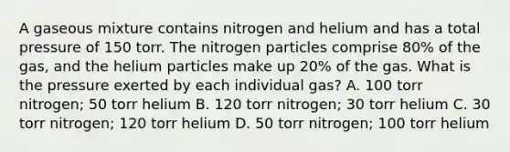 A gaseous mixture contains nitrogen and helium and has a total pressure of 150 torr. The nitrogen particles comprise 80% of the gas, and the helium particles make up 20% of the gas. What is the pressure exerted by each individual gas? A. 100 torr nitrogen; 50 torr helium B. 120 torr nitrogen; 30 torr helium C. 30 torr nitrogen; 120 torr helium D. 50 torr nitrogen; 100 torr helium