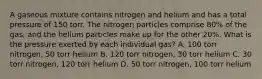 A gaseous mixture contains nitrogen and helium and has a total pressure of 150 torr. The nitrogen particles comprise 80% of the gas, and the helium particles make up for the other 20%. What is the pressure exerted by each individual gas? A. 100 torr nitrogen, 50 torr helium B. 120 torr nitrogen, 30 torr helium C. 30 torr nitrogen, 120 torr helium D. 50 torr nitrogen, 100 torr helium