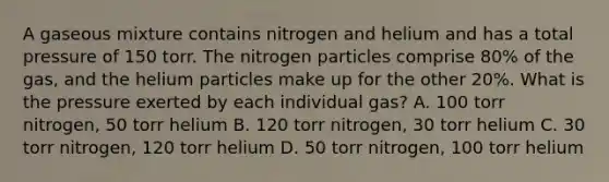 A gaseous mixture contains nitrogen and helium and has a total pressure of 150 torr. The nitrogen particles comprise 80% of the gas, and the helium particles make up for the other 20%. What is the pressure exerted by each individual gas? A. 100 torr nitrogen, 50 torr helium B. 120 torr nitrogen, 30 torr helium C. 30 torr nitrogen, 120 torr helium D. 50 torr nitrogen, 100 torr helium