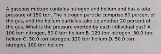 A gaseous mixture contains nitrogen and helium and has a total pressure of 150 torr. The nitrogen particle comprise 80 percent of the gas, and the helium particles take up another 20 percent of the gas. What is the pressure exerted by each individual gas? A. 100 torr nitrogen, 50.0 torr helium B. 120 torr nitrogen, 30.0 torr helium C. 30.0 torr nitrogen, 120 torr helium D. 50.0 torr nitrogen, 100 torr helium