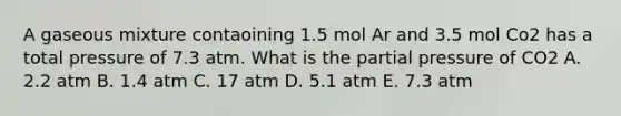 A gaseous mixture contaoining 1.5 mol Ar and 3.5 mol Co2 has a total pressure of 7.3 atm. What is the partial pressure of CO2 A. 2.2 atm B. 1.4 atm C. 17 atm D. 5.1 atm E. 7.3 atm