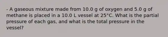 - A gaseous mixture made from 10.0 g of oxygen and 5.0 g of methane is placed in a 10.0 L vessel at 25°C. What is the partial pressure of each gas, and what is the total pressure in the vessel?