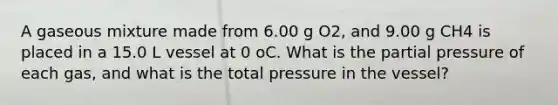 A gaseous mixture made from 6.00 g O2, and 9.00 g CH4 is placed in a 15.0 L vessel at 0 oC. What is the partial pressure of each gas, and what is the total pressure in the vessel?