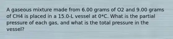 A gaseous mixture made from 6.00 grams of O2 and 9.00 grams of CH4 is placed in a 15.0-L vessel at 0*C. What is the partial pressure of each gas, and what is the total pressure in the vessel?