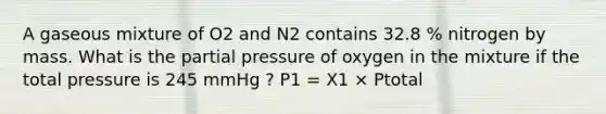 A gaseous mixture of O2 and N2 contains 32.8 % nitrogen by mass. What is the partial pressure of oxygen in the mixture if the total pressure is 245 mmHg ? P1 = X1 × Ptotal