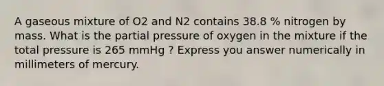 A gaseous mixture of O2 and N2 contains 38.8 % nitrogen by mass. What is the partial pressure of oxygen in the mixture if the total pressure is 265 mmHg ? Express you answer numerically in millimeters of mercury.