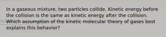 In a gaseous mixture, two particles collide. Kinetic energy before the collision is the same as kinetic energy after the collision. Which assumption of the kinetic molecular theory of gases best explains this behavior?